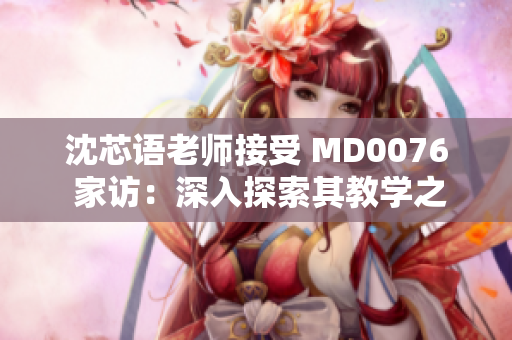 沈芯语老师接受 MD0076 家访：深入探索其教学之道