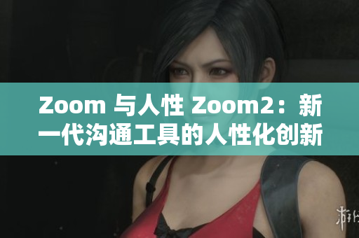 Zoom 与人性 Zoom2：新一代沟通工具的人性化创新