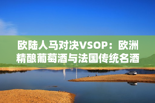 欧陆人马对决VSOP：欧洲精酿葡萄酒与法国传统名酒之较劲