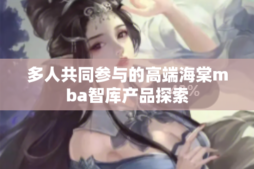 多人共同参与的高端海棠mba智库产品探索