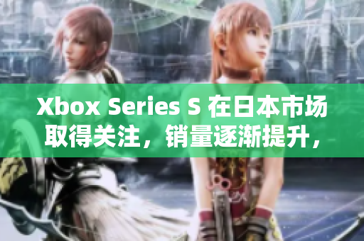 Xbox Series S 在日本市场取得关注，销量逐渐提升，玩家反响热烈