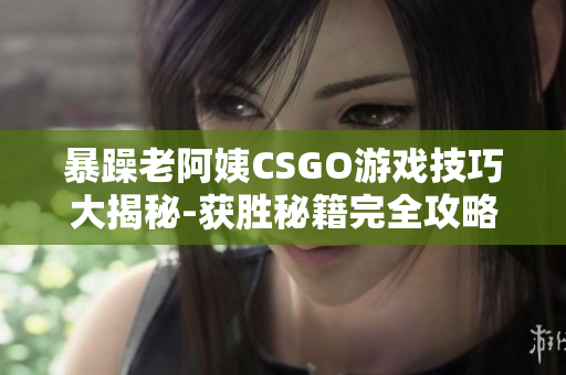 暴躁老阿姨CSGO游戏技巧大揭秘-获胜秘籍完全攻略