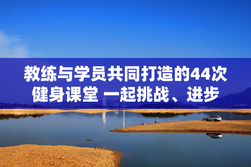 教练与学员共同打造的44次健身课堂 一起挑战、进步、成长!