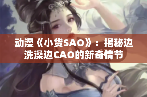 动漫《小货SAO》：揭秘边洗澡边CAO的新奇情节