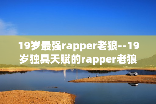 19岁最强rapper老狼--19岁独具天赋的rapper老狼成就斐然