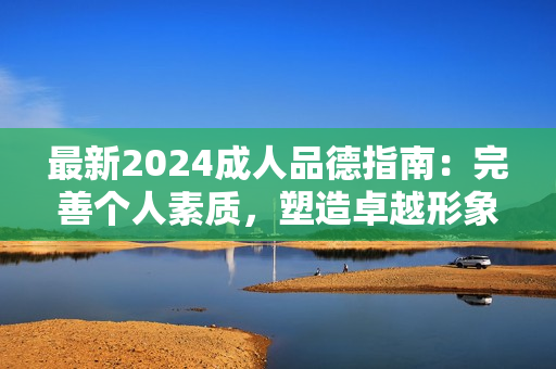 最新2024成人品德指南：完善个人素质，塑造卓越形象，引领人生成功之路！