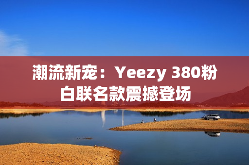 潮流新宠：Yeezy 380粉白联名款震撼登场