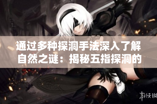 通过多种探洞手法深入了解自然之谜：揭秘五指探洞的巧妙技术与实用技巧