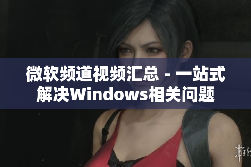 微软频道视频汇总 - 一站式解决Windows相关问题