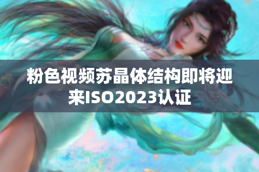 粉色视频苏晶体结构即将迎来ISO2023认证