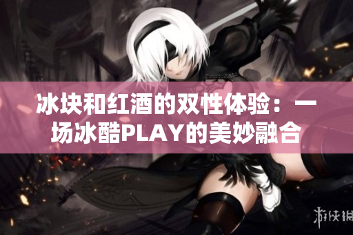 冰块和红酒的双性体验：一场冰酷PLAY的美妙融合