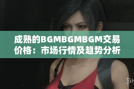 成熟的BGMBGMBGM交易价格：市场行情及趋势分析