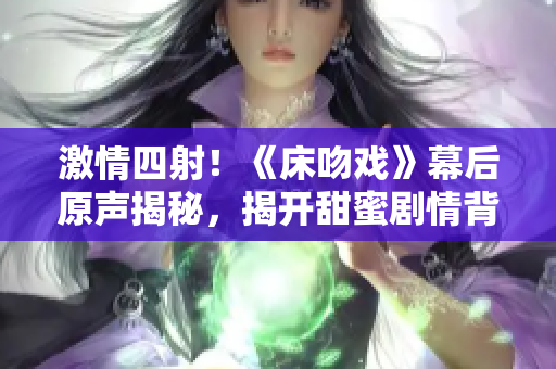 激情四射！《床吻戏》幕后原声揭秘，揭开甜蜜剧情背后的故事