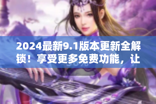 2024最新9.1版本更新全解锁！享受更多免费功能，让你的使用体验升级