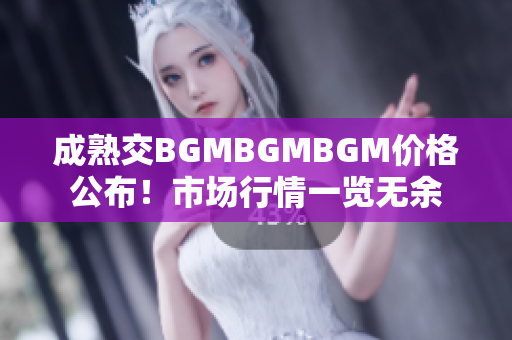 成熟交BGMBGMBGM价格公布！市场行情一览无余