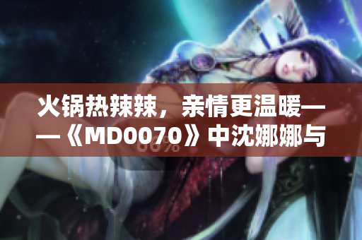 火锅热辣辣，亲情更温暖——《MD0070》中沈娜娜与苏清歌团圆故事温情上线