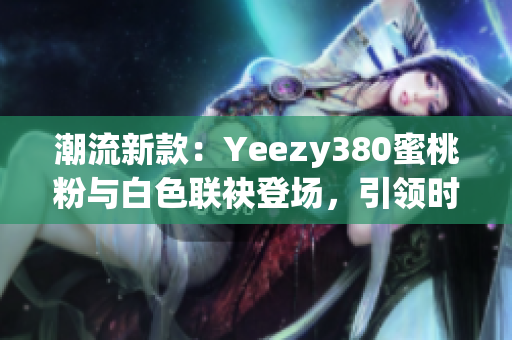 潮流新款：Yeezy380蜜桃粉与白色联袂登场，引领时尚潮流