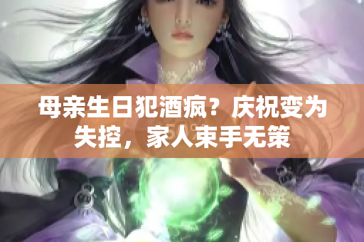 母亲生日犯酒疯？庆祝变为失控，家人束手无策