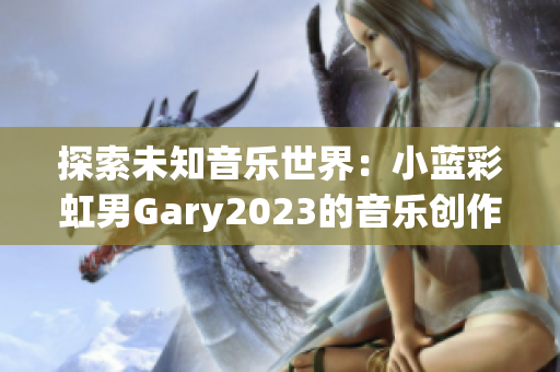 探索未知音乐世界：小蓝彩虹男Gary2023的音乐创作带来全新体验