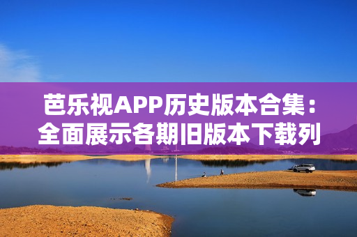 芭乐视APP历史版本合集：全面展示各期旧版本下载列表