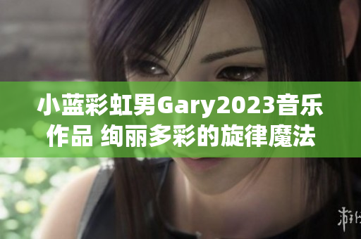 小蓝彩虹男Gary2023音乐作品 绚丽多彩的旋律魔法