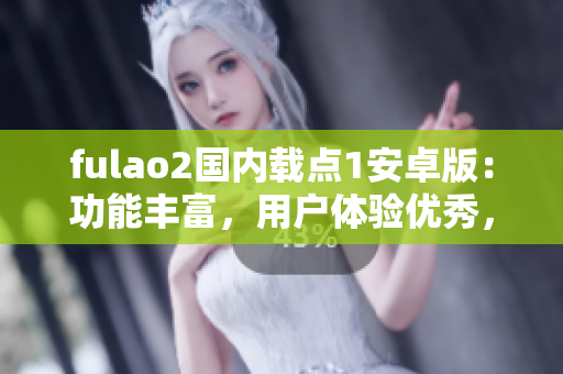 fulao2国内载点1安卓版：功能丰富，用户体验优秀，安全可靠