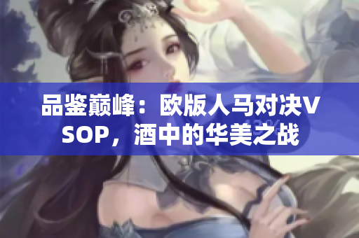 品鉴巅峰：欧版人马对决VSOP，酒中的华美之战