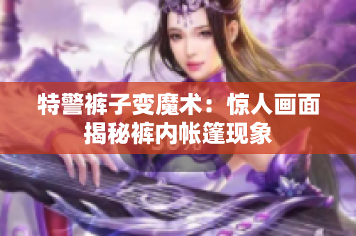 特警裤子变魔术：惊人画面揭秘裤内帐篷现象