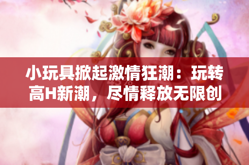 小玩具掀起激情狂潮：玩转高H新潮，尽情释放无限创意!