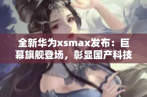 全新华为xsmax发布：巨幕旗舰登场，彰显国产科技实力