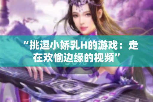 “挑逗小娇乳H的游戏：走在欢愉边缘的视频”