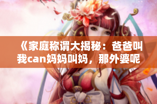 《家庭称谓大揭秘：爸爸叫我can妈妈叫妈，那外婆呢？》