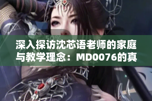 深入探访沈芯语老师的家庭与教学理念：MD0076的真实故事