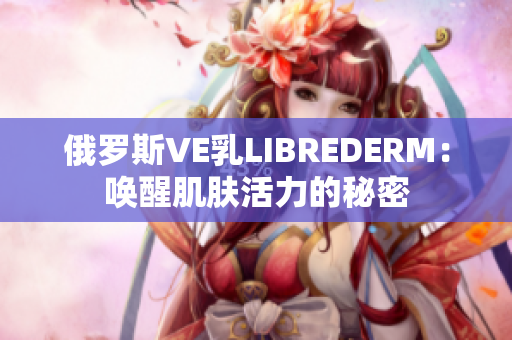 俄罗斯VE乳LIBREDERM：唤醒肌肤活力的秘密