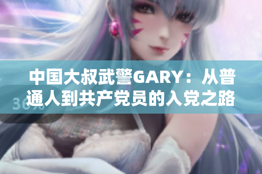 中国大叔武警GARY：从普通人到共产党员的入党之路