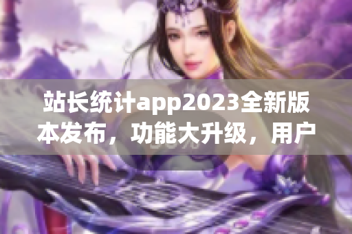 站长统计app2023全新版本发布，功能大升级，用户体验再提升