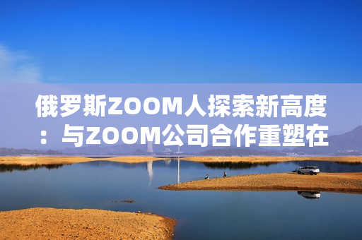 俄罗斯ZOOM人探索新高度：与ZOOM公司合作重塑在线会议体验