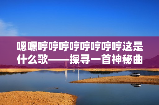 嗯嗯哼哼哼哼哼哼哼哼这是什么歌——探寻一首神秘曲的来历、意义及创作者的故事