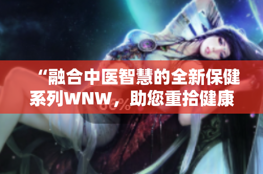 “融合中医智慧的全新保健系列WNW，助您重拾健康与活力！”