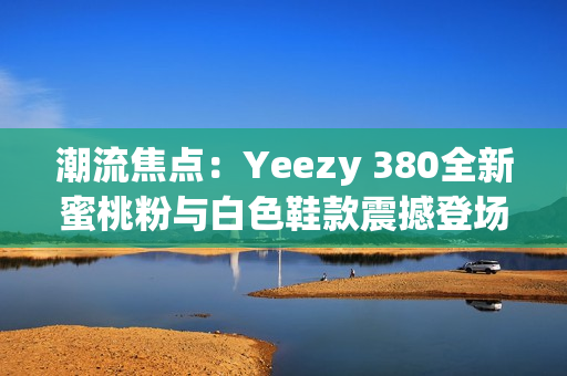 潮流焦点：Yeezy 380全新蜜桃粉与白色鞋款震撼登场