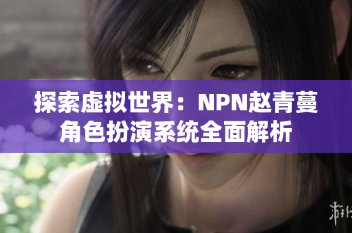 探索虚拟世界：NPN赵青蔓角色扮演系统全面解析