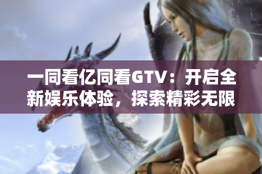 一同看亿同看GTV：开启全新娱乐体验，探索精彩无限