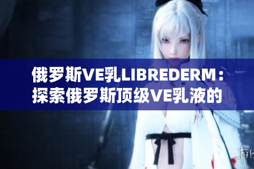 俄罗斯VE乳LIBREDERM：探索俄罗斯顶级VE乳液的神奇功效