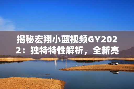 揭秘宏翔小蓝视频GY2022：独特特性解析，全新亮点揭秘！