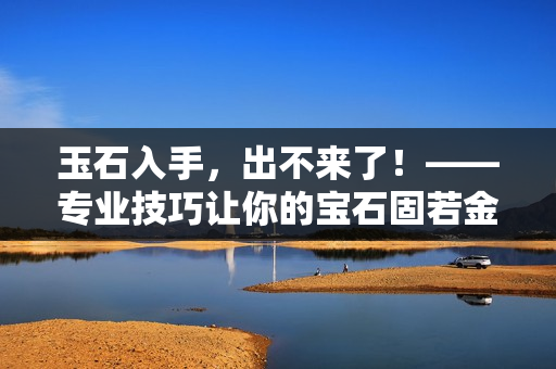 玉石入手，出不来了！——专业技巧让你的宝石固若金汤