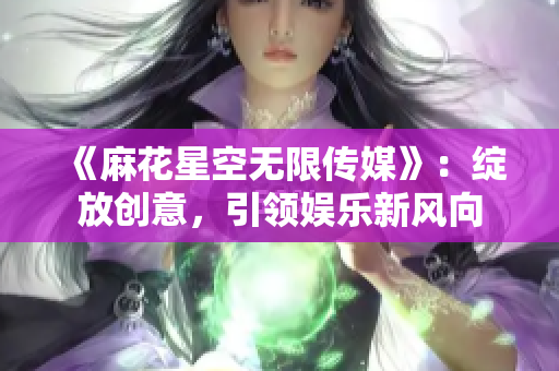 《麻花星空无限传媒》：绽放创意，引领娱乐新风向