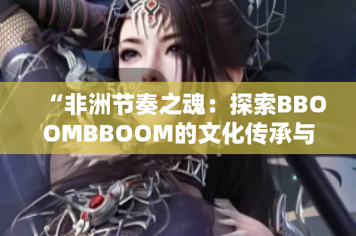 “非洲节奏之魂：探索BBOOMBBOOM的文化传承与音乐魅力”