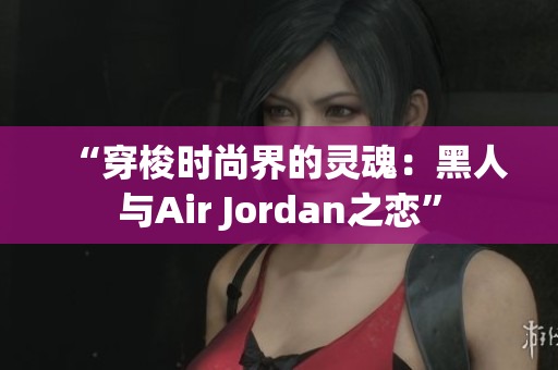 “穿梭时尚界的灵魂：黑人与Air Jordan之恋”