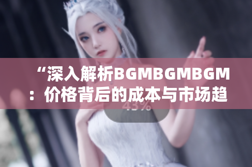 “深入解析BGMBGMBGM：价格背后的成本与市场趋势调查”