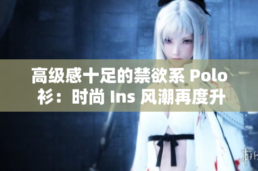 高级感十足的禁欲系 Polo 衫：时尚 Ins 风潮再度升级